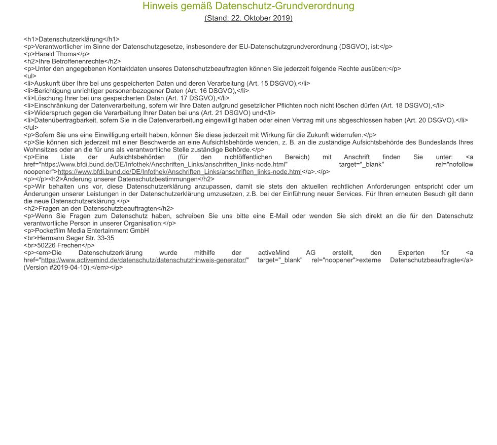 Hinweis gem�� Datenschutz-Grundverordnung (Stand: 22. Oktober 2019) <h1>Datenschutzerkl�rung</h1> <p>Verantwortlicher im Sinne der Datenschutzgesetze, insbesondere der EU-Datenschutzgrundverordnung (DSGVO), ist:</p> <p>Harald Thoma</p> <h2>Ihre Betroffenenrechte</h2> <p>Unter den angegebenen Kontaktdaten unseres Datenschutzbeauftragten k�nnen Sie jederzeit folgende Rechte aus�ben:</p> <ul> <li>Auskunft �ber Ihre bei uns gespeicherten Daten und deren Verarbeitung (Art. 15 DSGVO),</li> <li>Berichtigung unrichtiger personenbezogener Daten (Art. 16 DSGVO),</li> <li>L�schung Ihrer bei uns gespeicherten Daten (Art. 17 DSGVO),</li> <li>Einschr�nkung der Datenverarbeitung, sofern wir Ihre Daten aufgrund gesetzlicher Pflichten noch nicht l�schen d�rfen (Art. 18 DSGVO),</li> <li>Widerspruch gegen die Verarbeitung Ihrer Daten bei uns (Art. 21 DSGVO) und</li> <li>Daten�bertragbarkeit, sofern Sie in die Datenverarbeitung eingewilligt haben oder einen Vertrag mit uns abgeschlossen haben (Art. 20 DSGVO).</li> </ul> <p>Sofern Sie uns eine Einwilligung erteilt haben, k�nnen Sie diese jederzeit mit Wirkung f�r die Zukunft widerrufen.</p> <p>Sie k�nnen sich jederzeit mit einer Beschwerde an eine Aufsichtsbeh�rde wenden, z. B. an die zust�ndige Aufsichtsbeh�rde des Bundeslands Ihres Wohnsitzes oder an die f�r uns als verantwortliche Stelle zust�ndige Beh�rde.</p> <p>Eine Liste der Aufsichtsbeh�rden (f�r den nicht�ffentlichen Bereich) mit Anschrift finden Sie unter: <a href="https://www.bfdi.bund.de/DE/Infothek/Anschriften_Links/anschriften_links-node.html" target="_blank" rel="nofollow noopener">https://www.bfdi.bund.de/DE/Infothek/Anschriften_Links/anschriften_links-node.html</a>.</p> <p></p><h2>�nderung unserer Datenschutzbestimmungen</h2> <p>Wir behalten uns vor, diese Datenschutzerkl�rung anzupassen, damit sie stets den aktuellen rechtlichen Anforderungen entspricht oder um �nderungen unserer Leistungen in der Datenschutzerkl�rung umzusetzen, z.B. bei der Einf�hrung neuer Services. F�r Ihren erneuten Besuch gilt dann die neue Datenschutzerkl�rung.</p> <h2>Fragen an den Datenschutzbeauftragten</h2> <p>Wenn Sie Fragen zum Datenschutz haben, schreiben Sie uns bitte eine E-Mail oder wenden Sie sich direkt an die f�r den Datenschutz verantwortliche Person in unserer Organisation:</p> <p>Pocketfilm Media Entertainment GmbH <br>Hermann Seger Str. 33-35 <br>50226 Frechen</p> <p><em>Die Datenschutzerkl�rung wurde mithilfe der activeMind AG erstellt, den Experten f�r <a href="https://www.activemind.de/datenschutz/datenschutzhinweis-generator/" target="_blank" rel="noopener">externe Datenschutzbeauftragte</a> (Version #2019-04-10).</em></p>